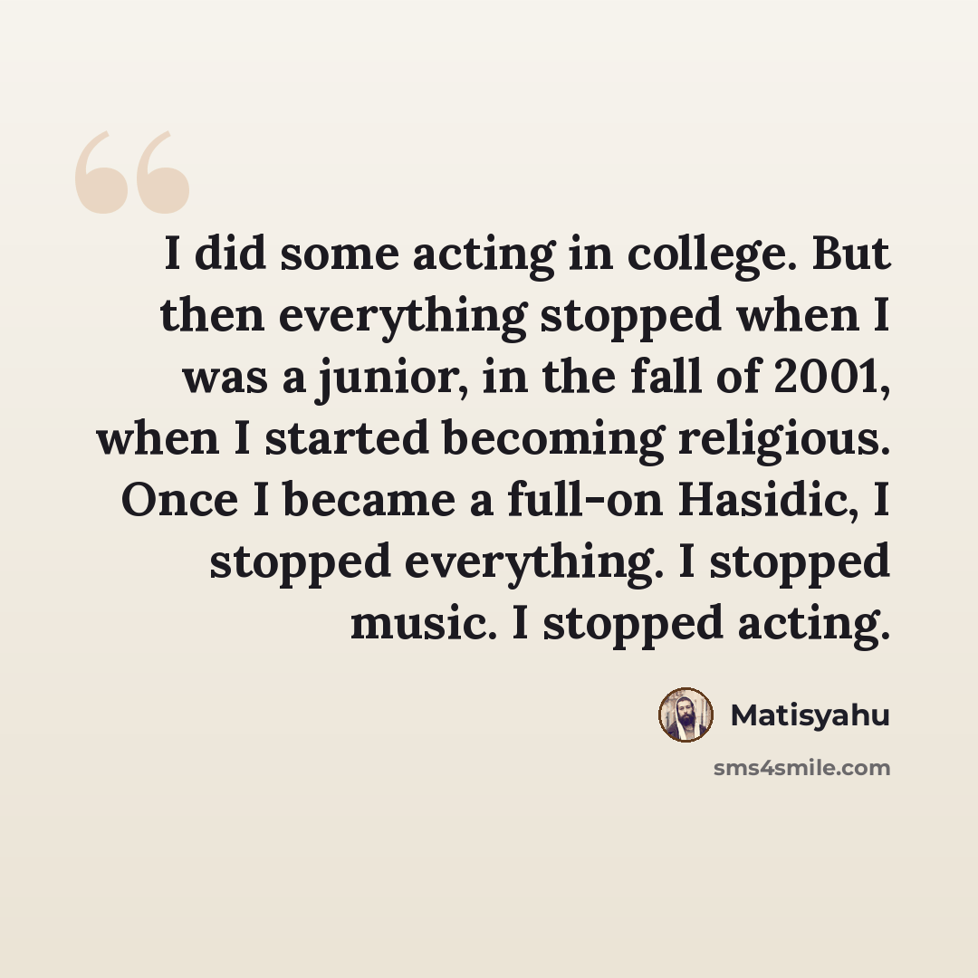 “I did some acting in college. But then everything stopped when I was a junior, in the fall of 2001, when I started becoming religious. Once I became a full-on Hasidic, I stopped everything. I stopped music. I stopped acting.” quote by Matisyahu