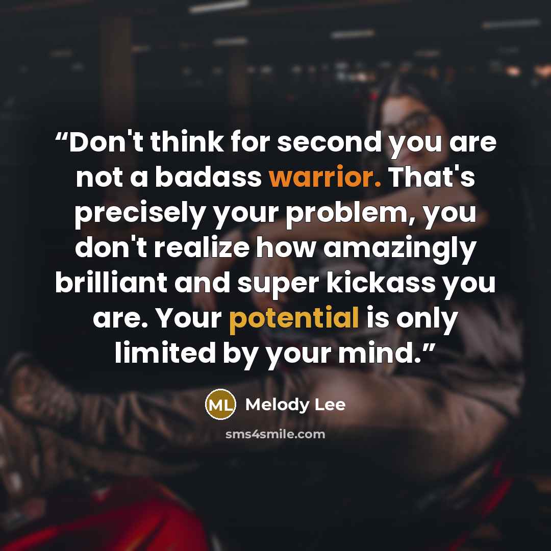 “Don't think for second you are not a badass warrior. That's precisely your problem, you don't realize how amazingly brilliant and super kickass you are. Your potential is only limited by your mind.” quote by Melody Lee