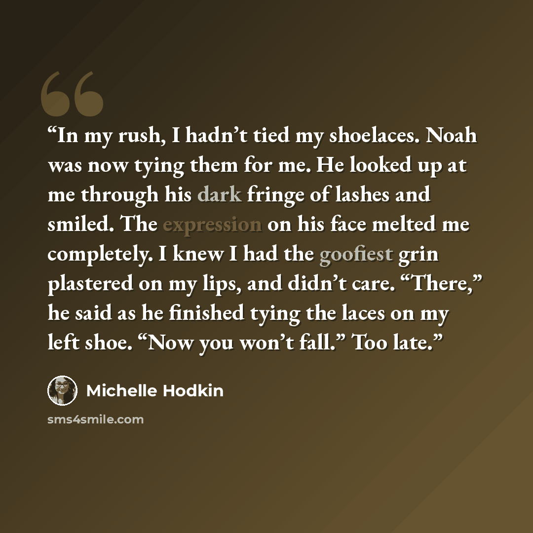 “In my rush, I hadn’t tied my shoelaces. Noah was now tying them for me. He looked up at me through his dark fringe of lashes and smiled. The expression on his face melted me completely. I knew I had the goofiest grin plastered on my lips, and didn’t care. “There,” he said as he finished tying the…” quote by Michelle Hodkin