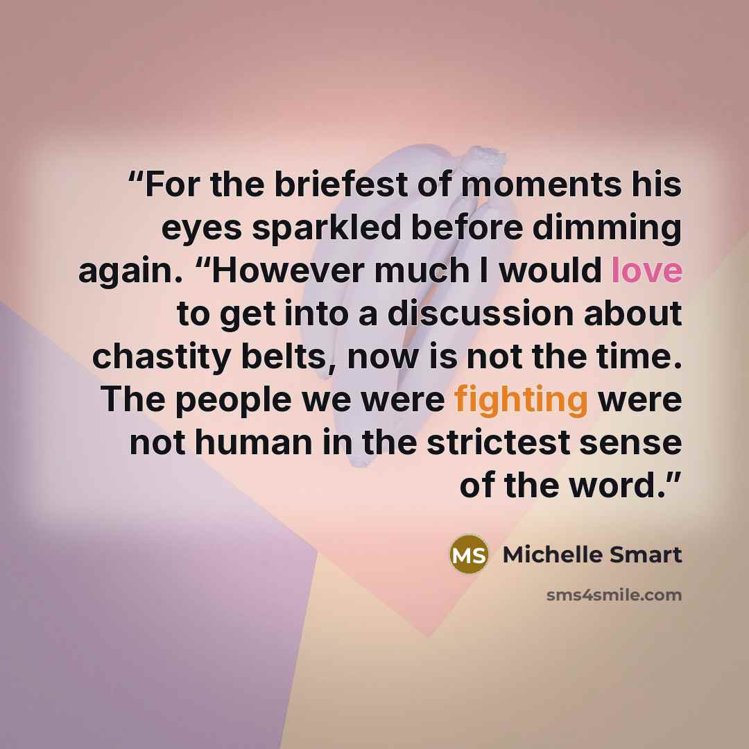 “For the briefest of moments his eyes sparkled before dimming again. “However much I would love to get into a discussion about chastity belts, now is not the time. The people we were fighting were not human in the strictest sense of the word.” quote by Michelle Smart