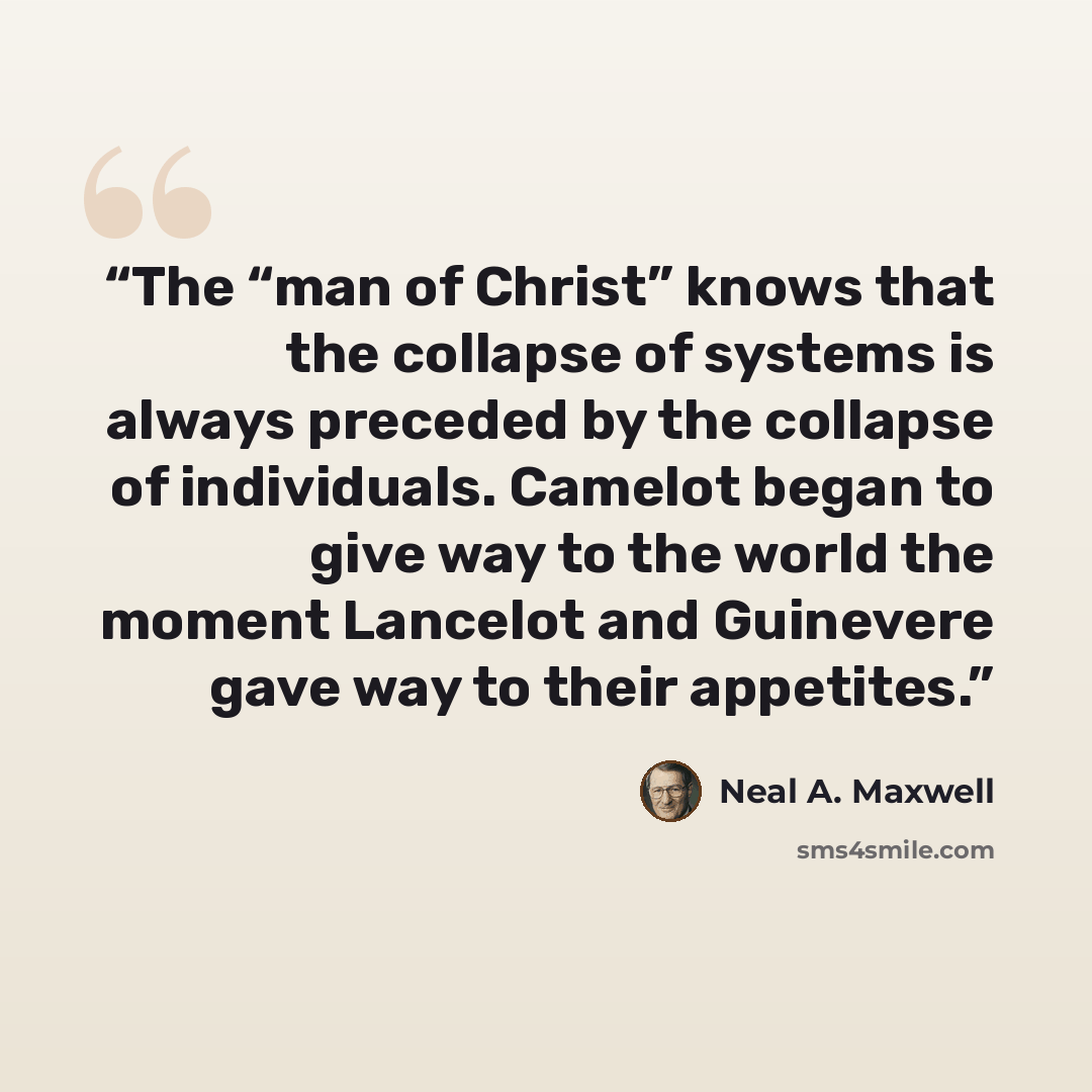 “The “man of Christ” knows that the collapse of systems is always preceded by the collapse of individuals. Camelot began to give way to the world the moment Lancelot and Guinevere gave way to their appetites.” quote by Neal A. Maxwell