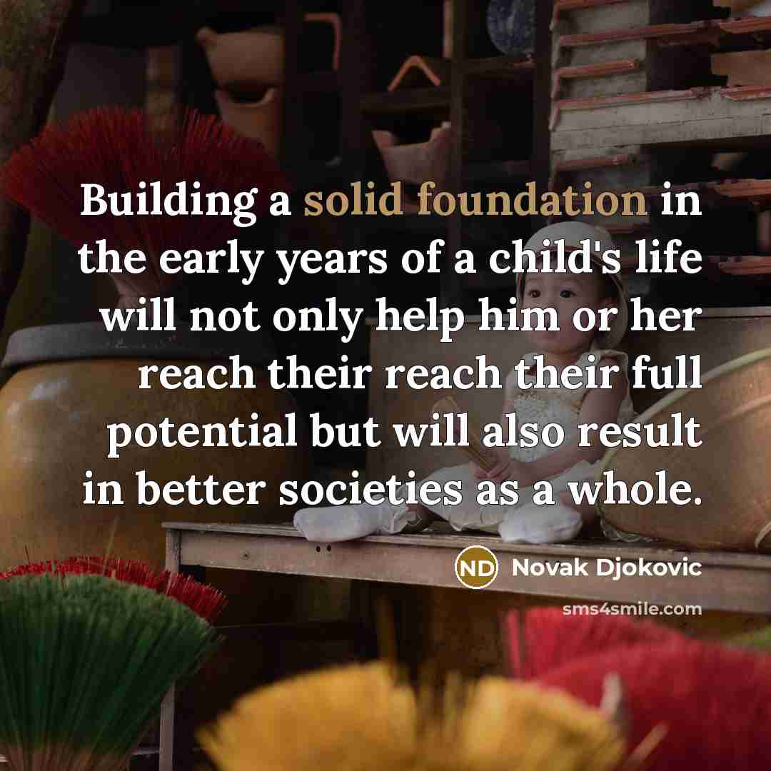 “Building a solid foundation in the early years of a child's life will not only help him or her reach their reach their full potential but will also result in better societies as a whole.” quote by Novak Djokovic