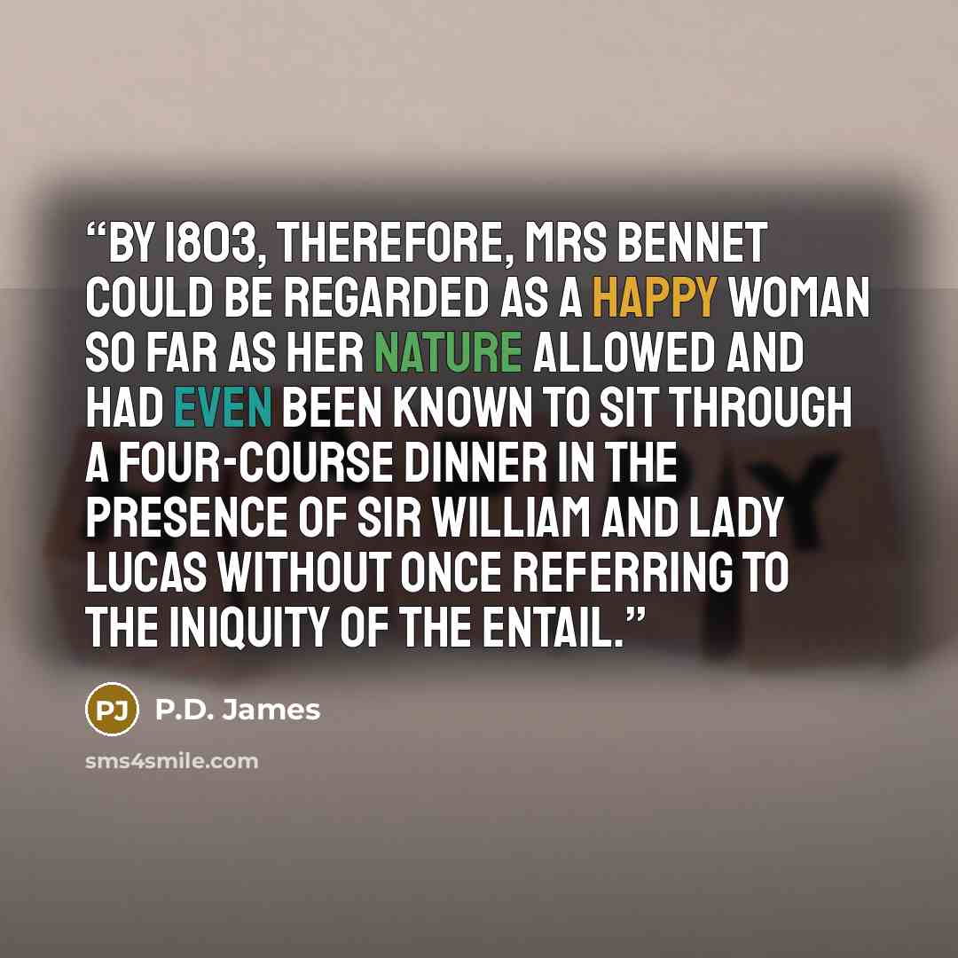 “By 1803, therefore, Mrs Bennet could be regarded as a happy woman so far as her nature allowed and had even been known to sit through a four-course dinner in the presence of Sir William and Lady Lucas without once referring to the iniquity of the entail.” quote by P.D. James