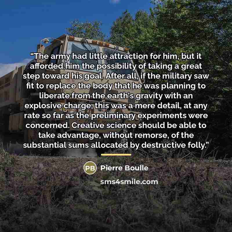 “The army had little attraction for him, but it afforded him the possibility of taking a great step toward his goal. After all, if the military saw fit to replace the body that he was planning to liberate from the earth's gravity with an explosive charge, this was a mere detail, at any rate so far…” quote by Pierre Boulle