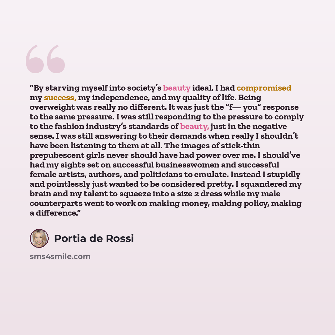 “By starving myself into society’s beauty ideal, I had compromised my success, my independence, and my quality of life. Being overweight was really no different. It was just the “f— you” response to the same pressure. I was still responding to the pressure to comply to the fashion industry’s…” quote by Portia de Rossi