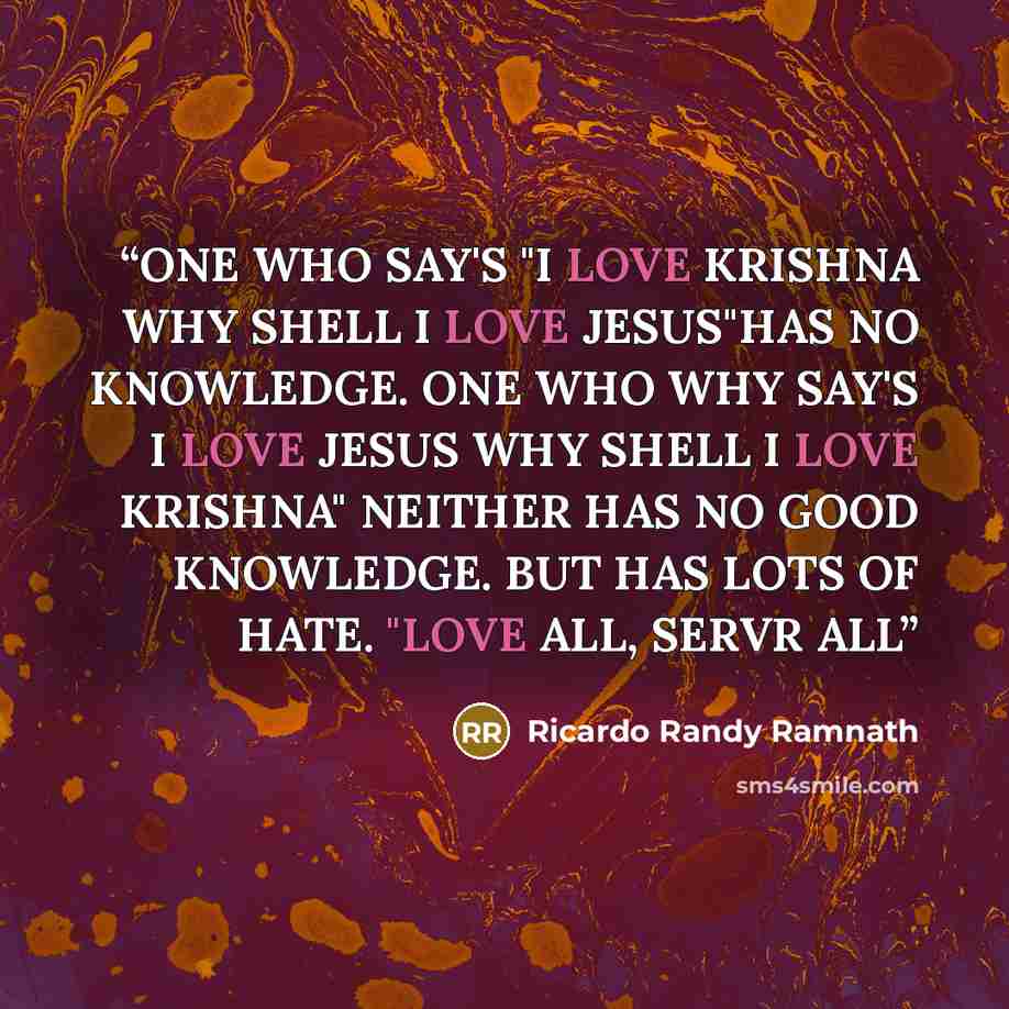 “ONE WHO SAY'S "I LOVE KRISHNA WHY SHELL I LOVE JESUS"HAS NO KNOWLEDGE. ONE WHO WHY SAY'S I LOVE JESUS WHY SHELL I LOVE KRISHNA" NEITHER HAS NO GOOD KNOWLEDGE. BUT HAS LOTS OF HATE. "LOVE ALL, SERVR ALL” quote by RICARDO RANDY RAMNATH