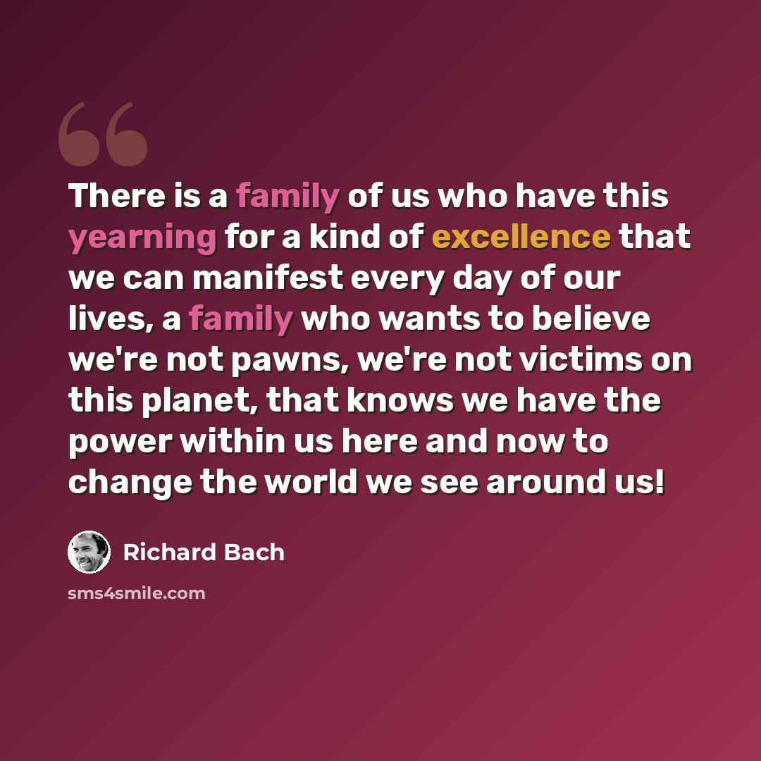 “There is a family of us who have this yearning for a kind of excellence that we can manifest every day of our lives, a family who wants to believe we're not pawns, we're not victims on this planet, that knows we have the power within us here and now to change the world we see around us!” quote by Richard Bach