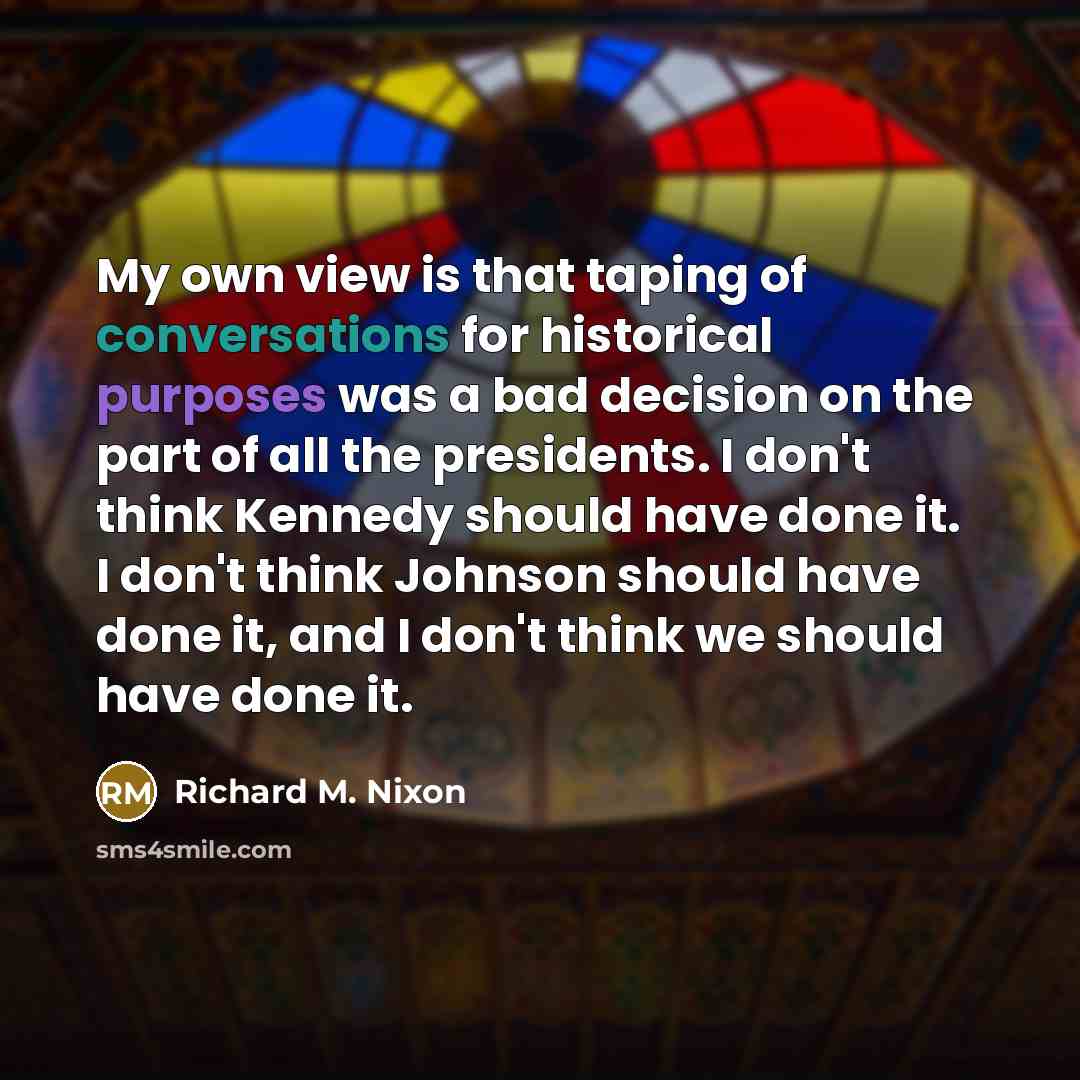 “My own view is that taping of conversations for historical purposes was a bad decision on the part of all the presidents. I don't think Kennedy should have done it. I don't think Johnson should have done it, and I don't think we should have done it.” quote by Richard M. Nixon