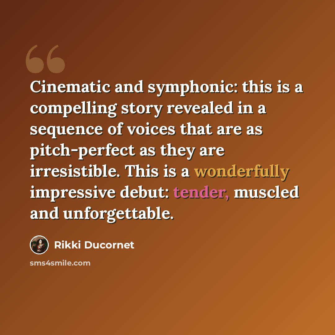 “Cinematic and symphonic: this is a compelling story revealed in a sequence of voices that are as pitch-perfect as they are irresistible. This is a wonderfully impressive debut: tender, muscled and unforgettable.” quote by Rikki Ducornet