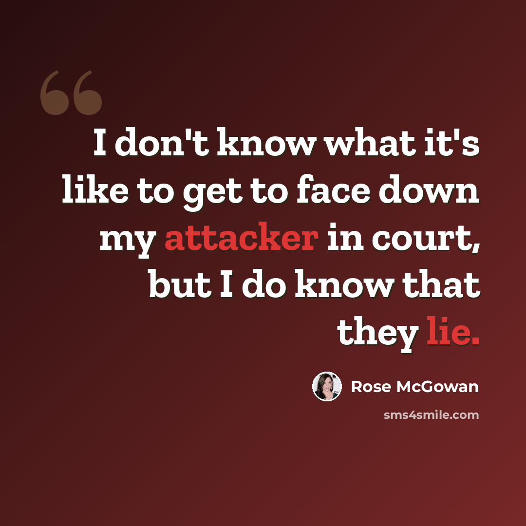 “I don't know what it's like to get to face down my attacker in court, but I do know that they lie.” quote by Rose McGowan