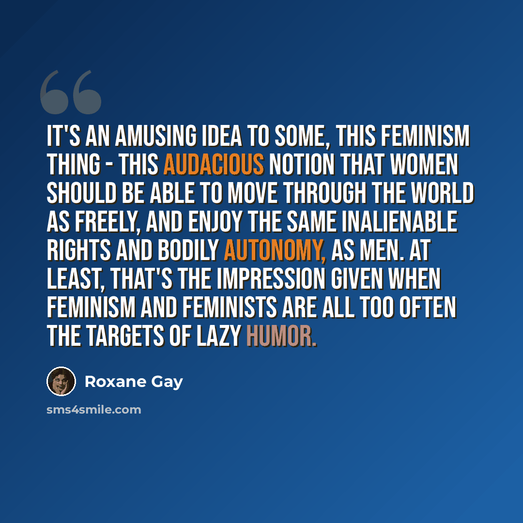 “It's an amusing idea to some, this feminism thing - this audacious notion that women should be able to move through the world as freely, and enjoy the same inalienable rights and bodily autonomy, as men. At least, that's the impression given when feminism and feminists are all too often the…” quote by Roxane Gay