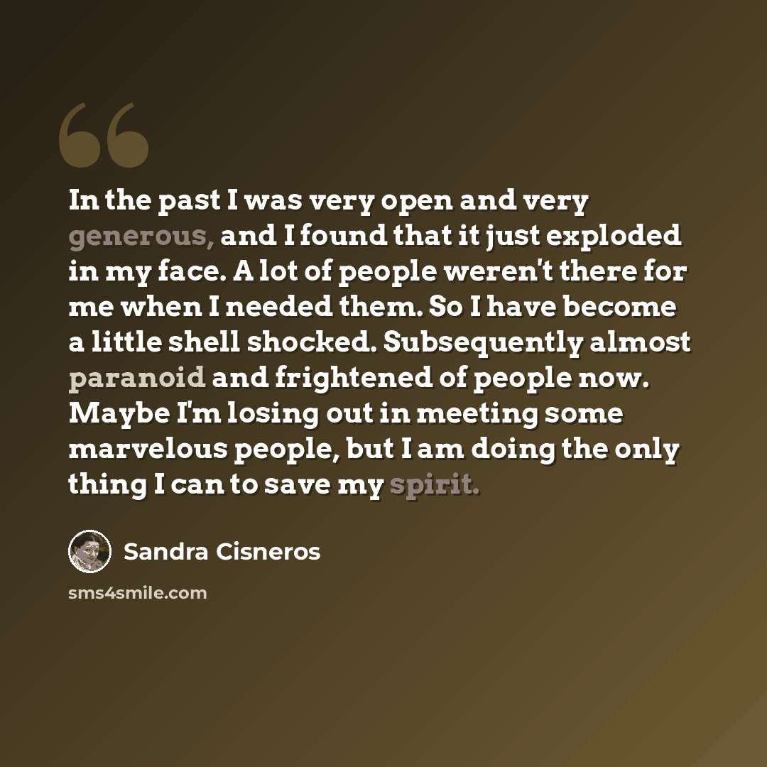 “In the past I was very open and very generous, and I found that it just exploded in my face. A lot of people weren't there for me when I needed them. So I have become a little shell shocked. Subsequently almost paranoid and frightened of people now. Maybe I'm losing out in meeting some marvelous…” quote by Sandra Cisneros