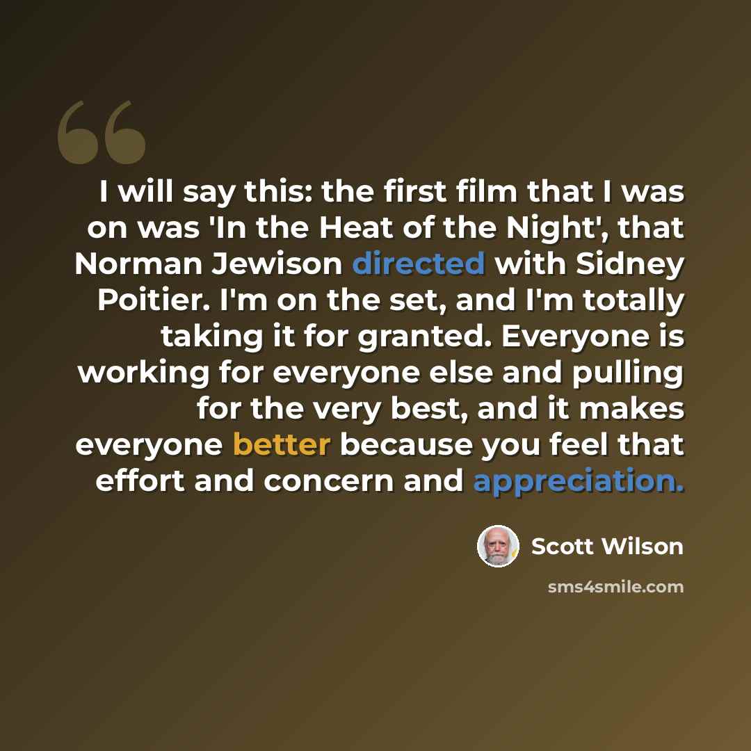 “I will say this: the first film that I was on was 'In the Heat of the Night', that Norman Jewison directed with Sidney Poitier. I'm on the set, and I'm totally taking it for granted. Everyone is working for everyone else and pulling for the very best, and it makes everyone better because you feel…” quote by Scott Wilson