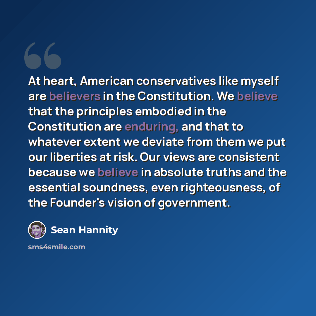 “At heart, American conservatives like myself are believers in the Constitution. We believe that the principles embodied in the Constitution are enduring, and that to whatever extent we deviate from them we put our liberties at risk. Our views are consistent because we believe in absolute truths…” quote by Sean Hannity