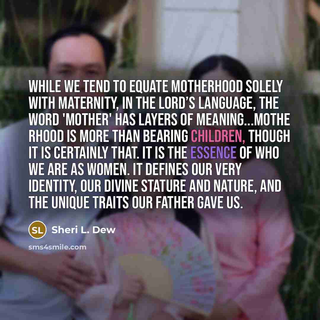 “While we tend to equate motherhood solely with maternity, in the Lord’s language, the word 'mother' has layers of meaning...Mothe rhood is more than bearing children, though it is certainly that. It is the essence of who we are as women. It defines our very identity, our divine stature and nature…” quote by Sheri L. Dew