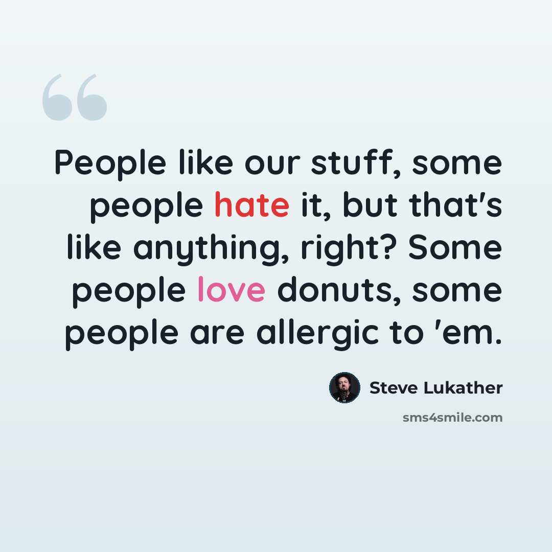 “People like our stuff, some people hate it, but that's like anything, right? Some people love donuts, some people are allergic to 'em.” quote by Steve Lukather