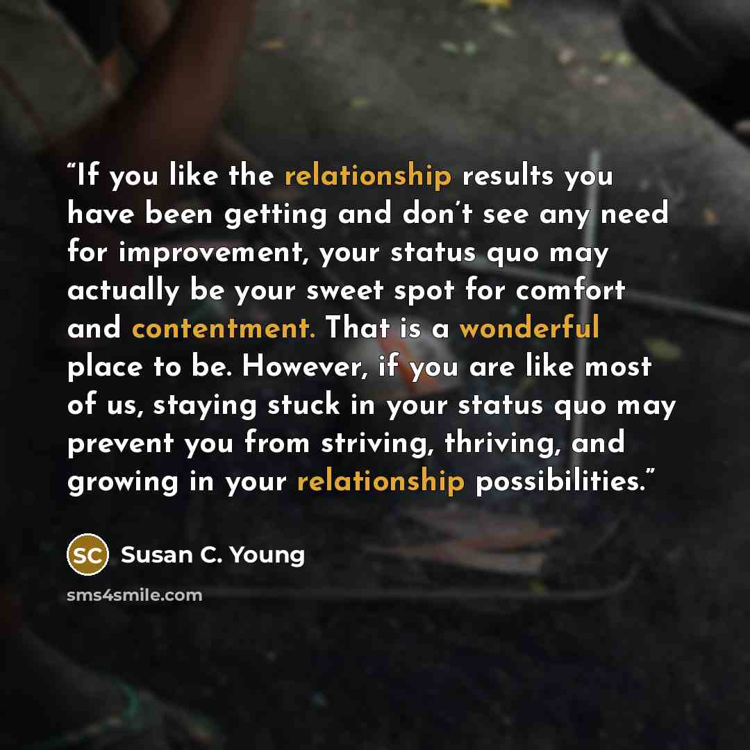 “If you like the relationship results you have been getting and don’t see any need for improvement, your status quo may actually be your sweet spot for comfort and contentment. That is a wonderful place to be. However, if you are like most of us, staying stuck in your status quo may prevent you…” quote by Susan C. Young