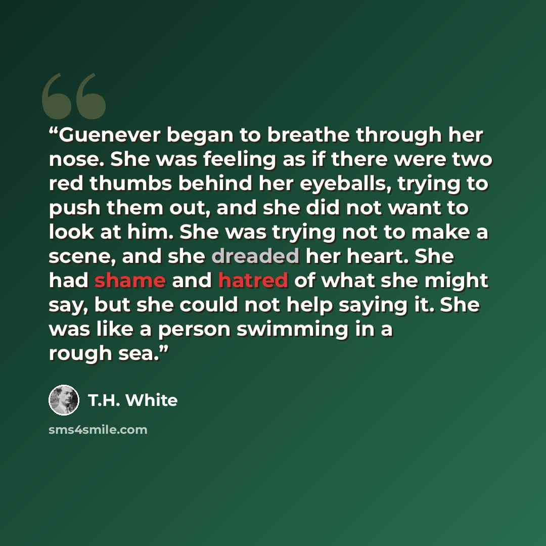 “Guenever began to breathe through her nose. She was feeling as if there were two red thumbs behind her eyeballs, trying to push them out, and she did not want to look at him. She was trying not to make a scene, and she dreaded her heart. She had shame and hatred of what she might say, but she…” quote by T.H. White