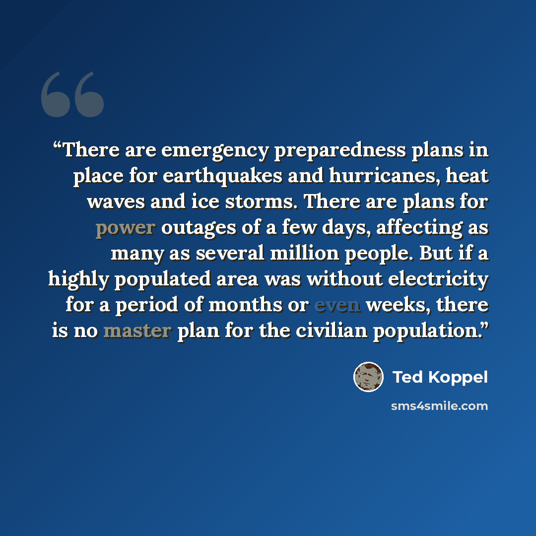 “There are emergency preparedness plans in place for earthquakes and hurricanes, heat waves and ice storms. There are plans for power outages of a few days, affecting as many as several million people. But if a highly populated area was without electricity for a period of months or even weeks…” quote by Ted Koppel