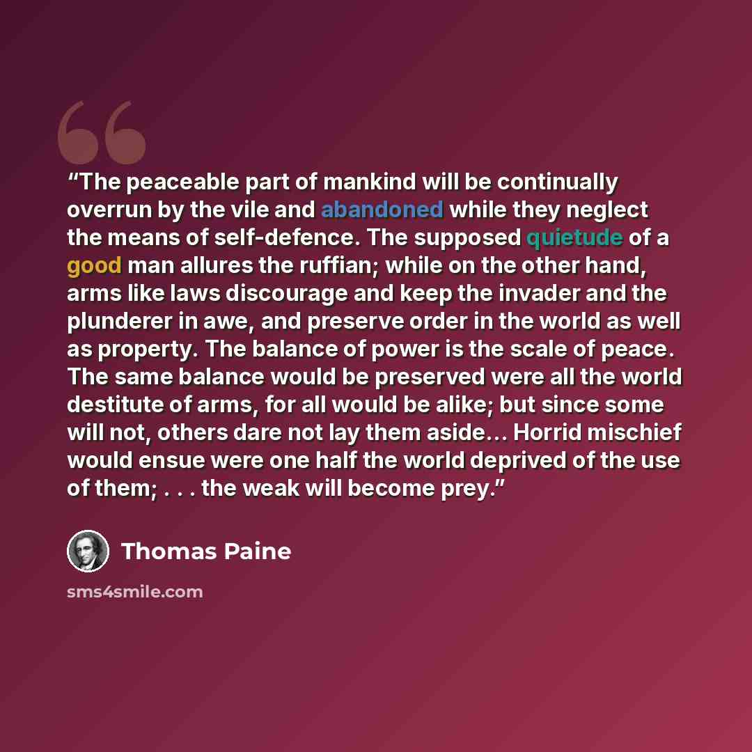 “The peaceable part of mankind will be continually overrun by the vile and abandoned while they neglect the means of self-defence. The supposed quietude of a good man allures the ruffian; while on the other hand, arms like laws discourage and keep the invader and the plunderer in awe, and preserve…” quote by Thomas Paine