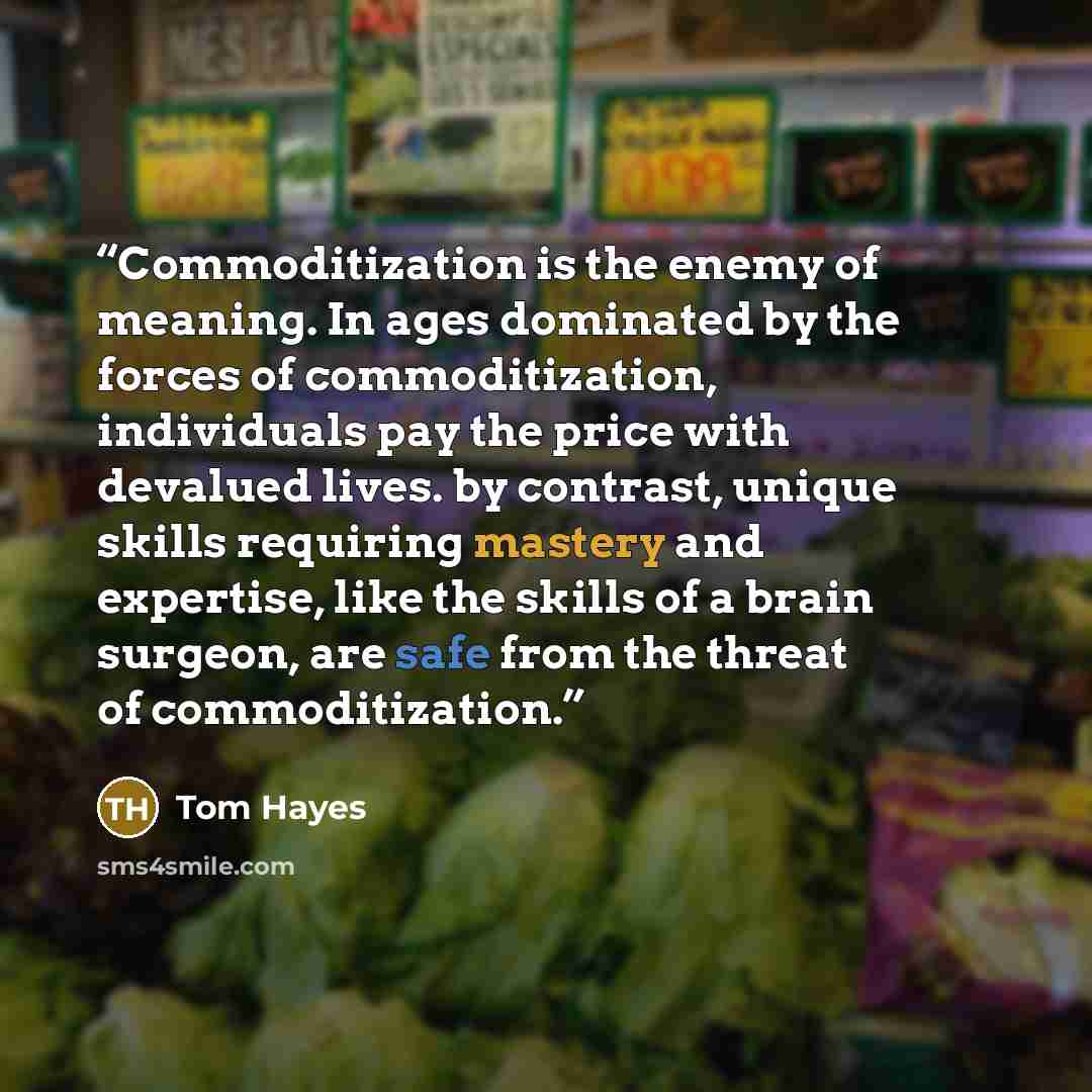 “Commoditization is the enemy of meaning. In ages dominated by the forces of commoditization, individuals pay the price with devalued lives. by contrast, unique skills requiring mastery and expertise, like the skills of a brain surgeon, are safe from the threat of commoditization.” quote by Tom Hayes