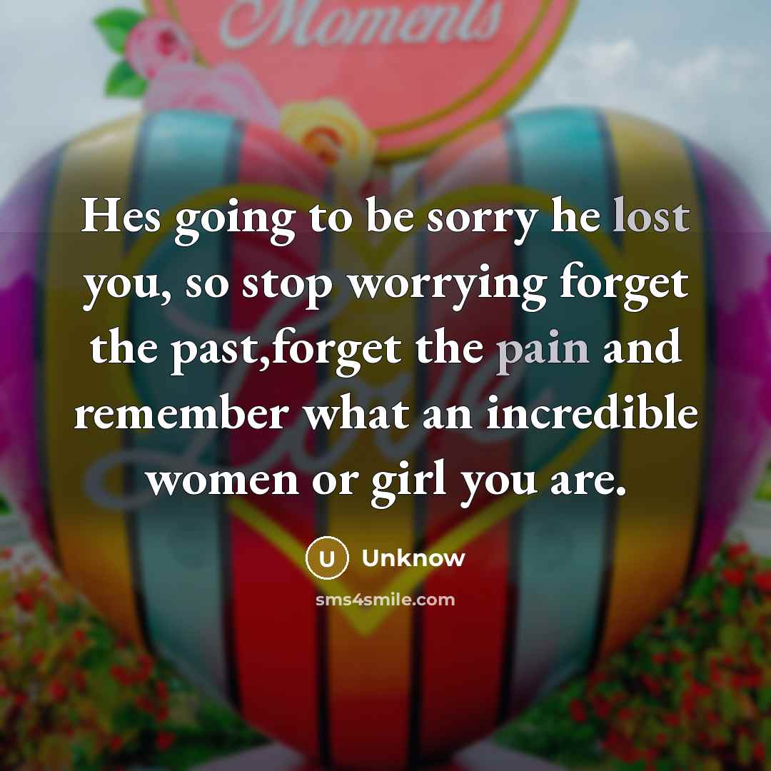 “Hes going to be sorry he lost you, so stop worrying forget the past,forget the pain and remember what an incredible women or girl you are.” quote by Unknow