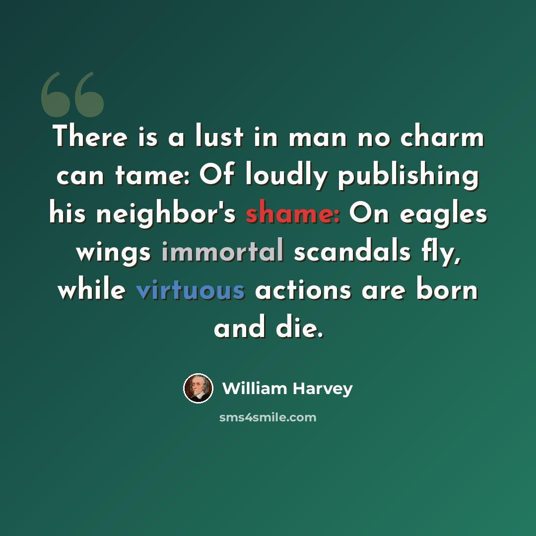 “There is a lust in man no charm can tame: Of loudly publishing his neighbor's shame: On eagles wings immortal scandals fly, while virtuous actions are born and die.” quote by William Harvey