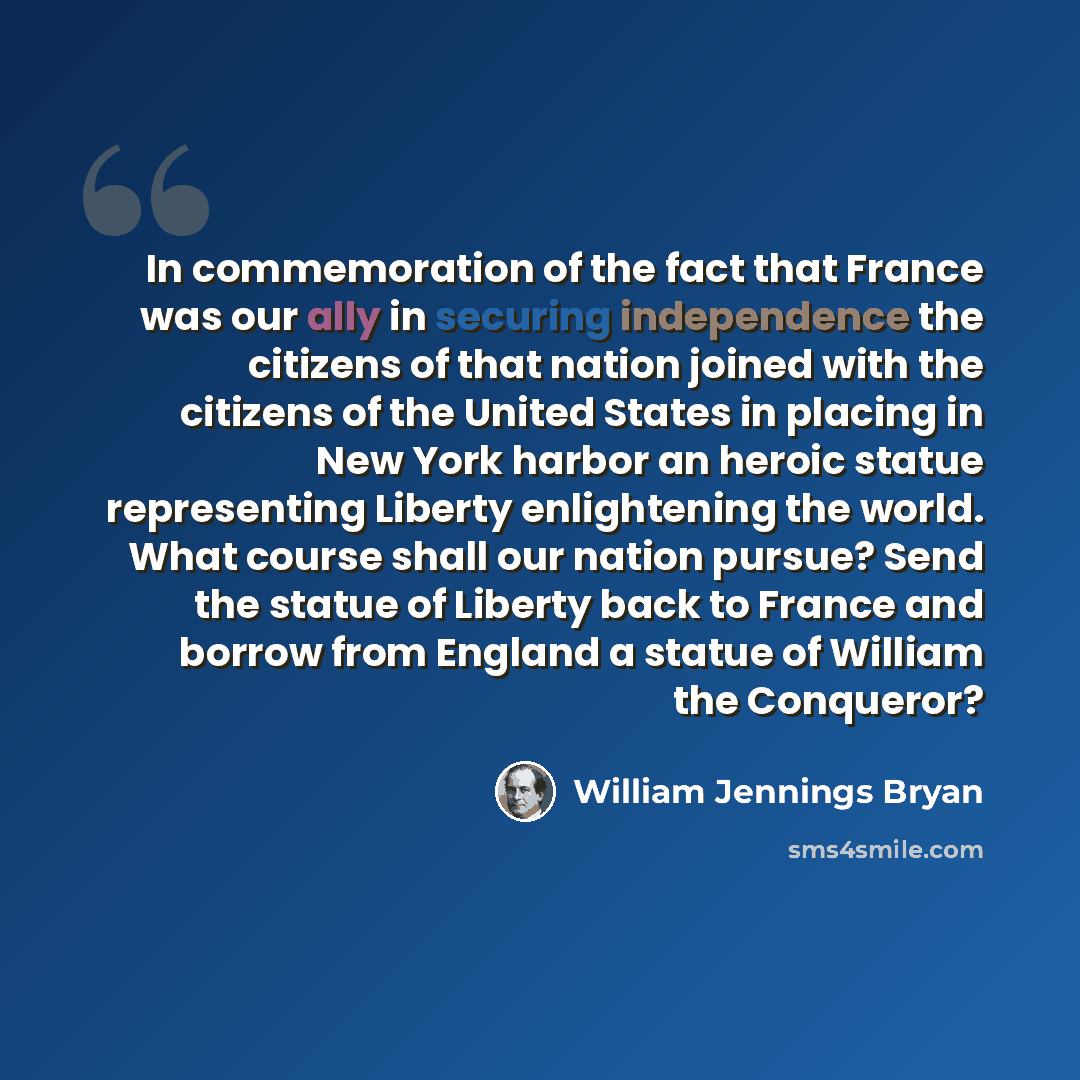 “In commemoration of the fact that France was our ally in securing independence the citizens of that nation joined with the citizens of the United States in placing in New York harbor an heroic statue representing Liberty enlightening the world. What course shall our nation pursue? Send the statue…” quote by William Jennings Bryan