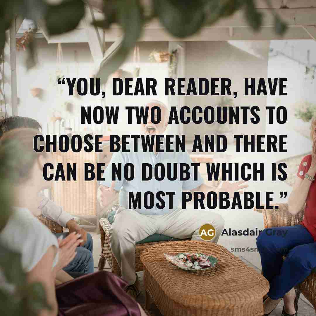 “You, dear reader, have now two accounts to choose between and there can be no doubt which is most probable.” quote by Alasdair Gray