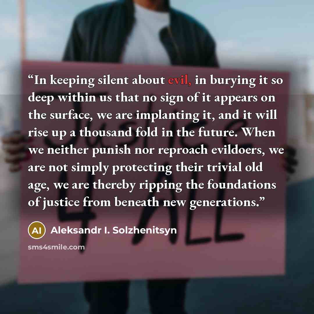 “In keeping silent about evil, in burying it so deep within us that no sign of it appears on the surface, we are implanting it, and it will rise up a thousand fold in the future. When we neither punish nor reproach evildoers, we are not simply protecting their trivial old age, we are thereby…” quote by Aleksandr I. Solzhenitsyn