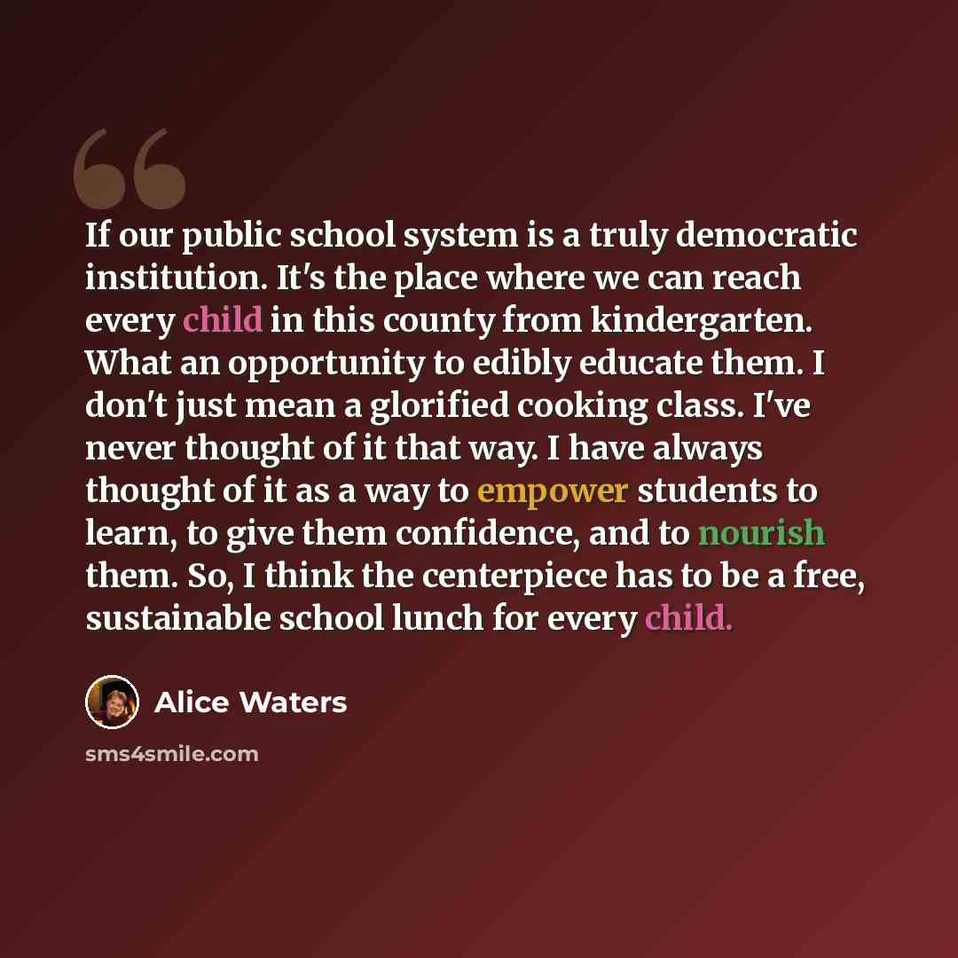 “If our public school system is a truly democratic institution. It's the place where we can reach every child in this county from kindergarten. What an opportunity to edibly educate them. I don't just mean a glorified cooking class. I've never thought of it that way. I have always thought of it as…” quote by Alice Waters