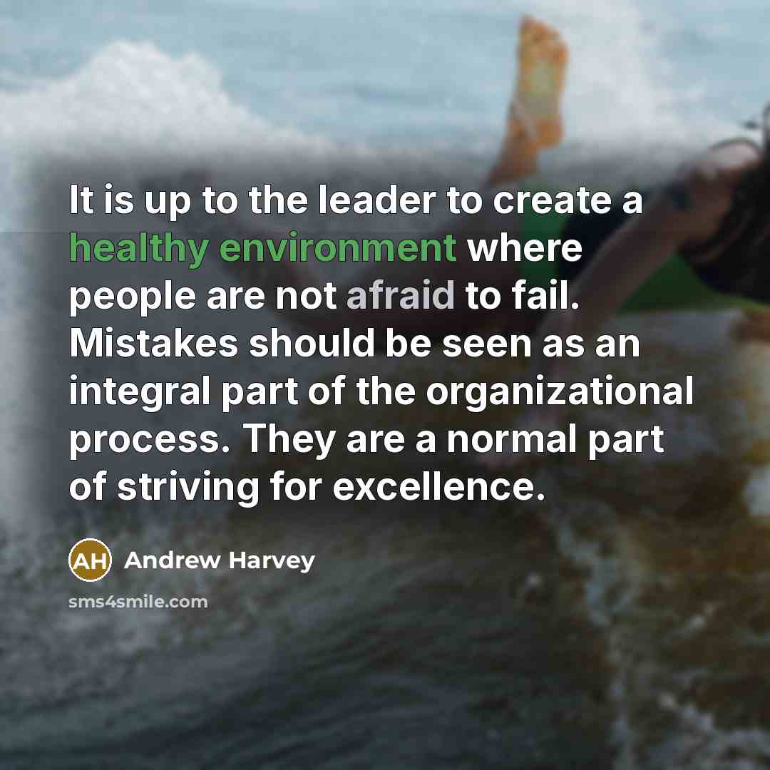 “It is up to the leader to create a healthy environment where people are not afraid to fail. Mistakes should be seen as an integral part of the organizational process. They are a normal part of striving for excellence.” quote by Andrew Harvey