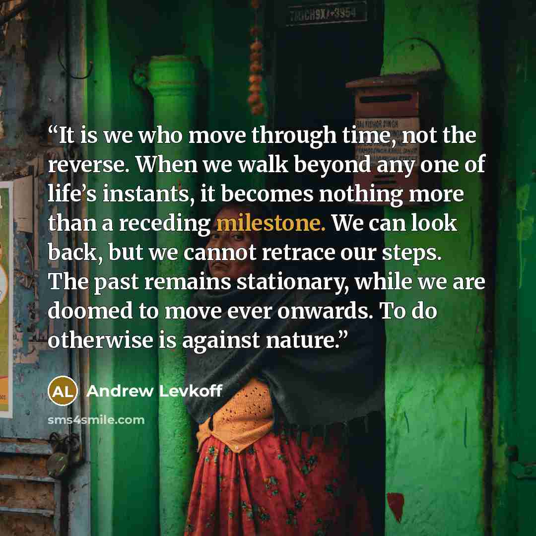 “It is we who move through time, not the reverse. When we walk beyond any one of life’s instants, it becomes nothing more than a receding milestone. We can look back, but we cannot retrace our steps. The past remains stationary, while we are doomed to move ever onwards. To do otherwise is against…” quote by Andrew Levkoff