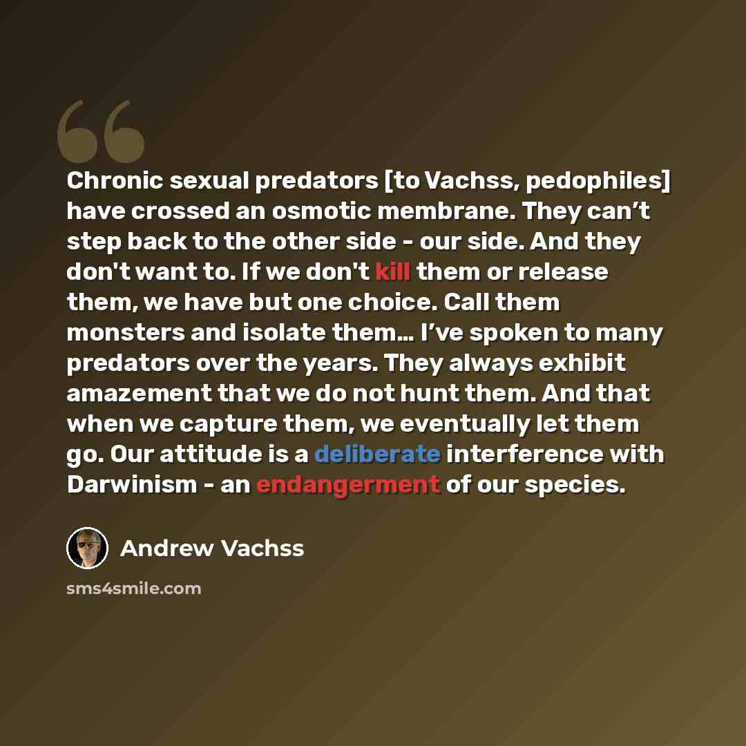 “Chronic sexual predators [to Vachss, pedophiles] have crossed an osmotic membrane. They can’t step back to the other side - our side. And they don't want to. If we don't kill them or release them, we have but one choice. Call them monsters and isolate them… I’ve spoken to many predators over the…” quote by Andrew Vachss