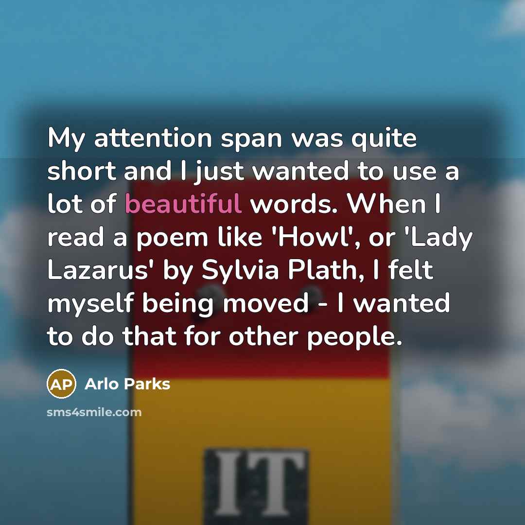 “My attention span was quite short and I just wanted to use a lot of beautiful words. When I read a poem like 'Howl', or 'Lady Lazarus' by Sylvia Plath, I felt myself being moved - I wanted to do that for other people.” quote by Arlo Parks