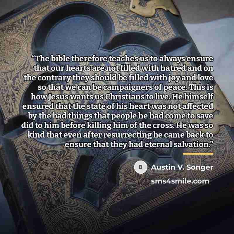 “The bible therefore teaches us to always ensure that our hearts are not filled with hatred and on the contrary they should be filled with joy and love so that we can be campaigners of peace. This is how Jesus wants us Christians to live. He himself ensured that the state of his heart was not…” quote by Austin V. Songer