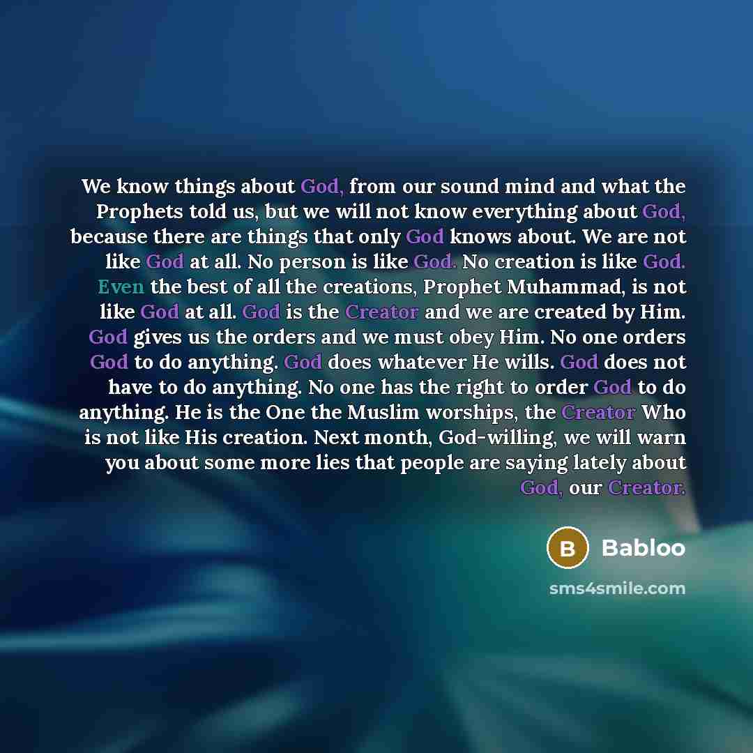 “We know things about God, from our sound mind and what the Prophets told us, but we will not know everything about God, because there are things that only God knows about. We are not like God at all. No person is like God. No creation is like God. Even the best of all the creations, Prophet…” quote by Babloo