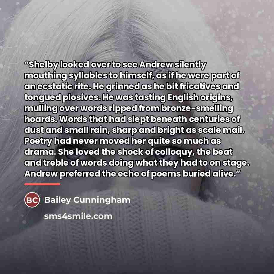 “Shelby looked over to see Andrew silently mouthing syllables to himself, as if he were part of an ecstatic rite. He grinned as he bit fricatives and tongued plosives. He was tasting English origins, mulling over words ripped from bronze-smelling hoards. Words that had slept beneath centuries of…” quote by Bailey Cunningham