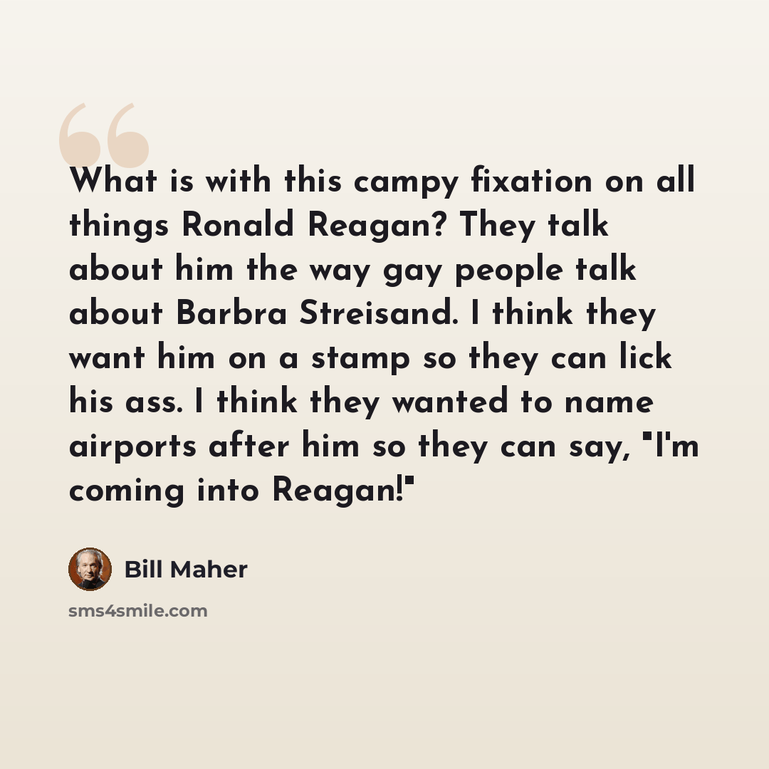 “What is with this campy fixation on all things Ronald Reagan? They talk about him the way gay people talk about Barbra Streisand. I think they want him on a stamp so they can lick his ass. I think they wanted to name airports after him so they can say, "I'm coming into Reagan!"” quote by Bill Maher