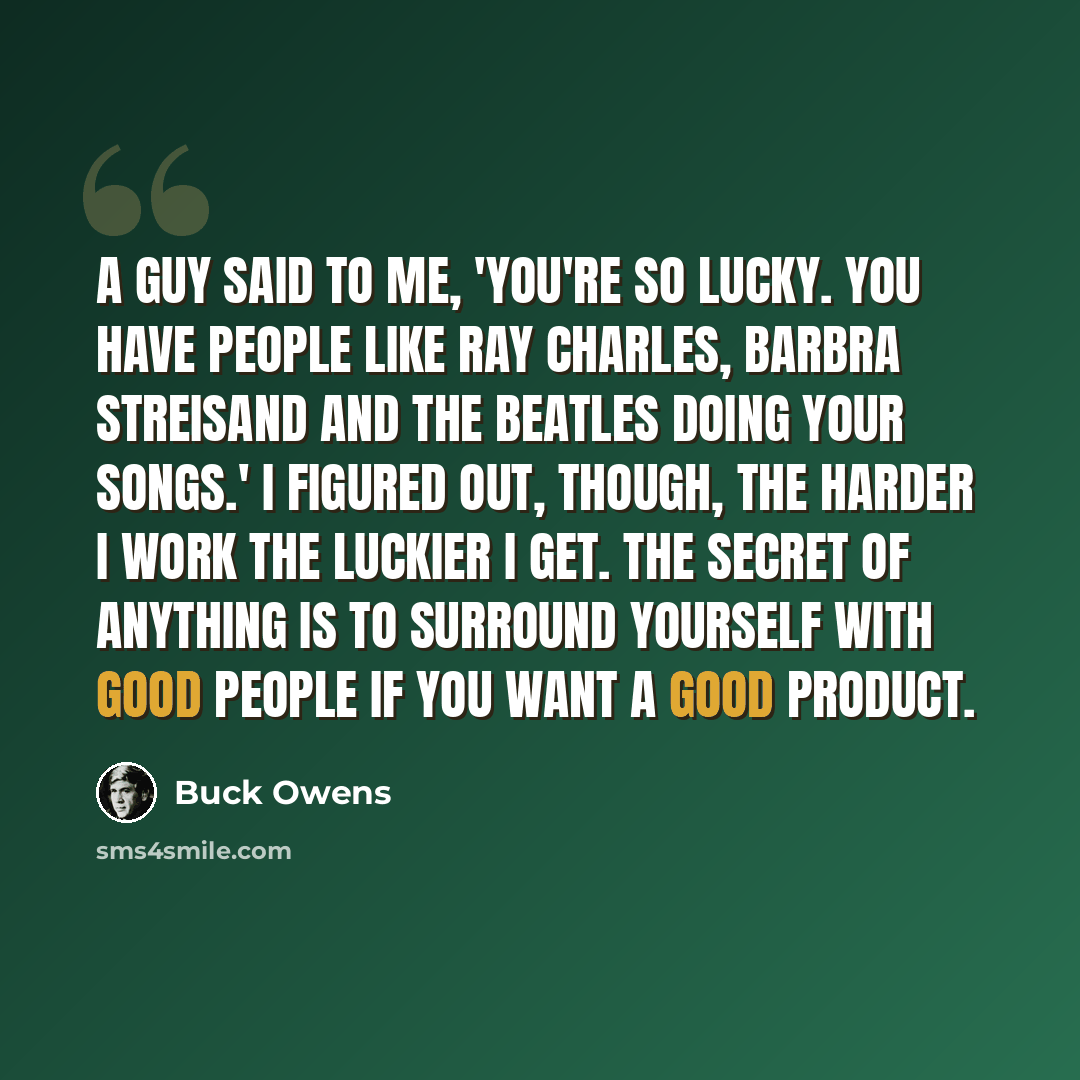 “A guy said to me, 'You're so lucky. You have people like Ray Charles, Barbra Streisand and The Beatles doing your songs.' I figured out, though, the harder I work the luckier I get. The secret of anything is to surround yourself with good people if you want a good product.” quote by Buck Owens