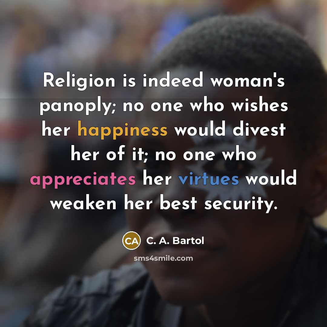 “Religion is indeed woman's panoply; no one who wishes her happiness would divest her of it; no one who appreciates her virtues would weaken her best security.” quote by C. A. Bartol