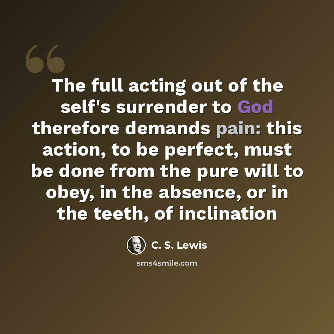 “The full acting out of the self's surrender to God therefore demands pain: this action, to be perfect, must be done from the pure will to obey, in the absence, or in the teeth, of inclination” quote by C. S. Lewis