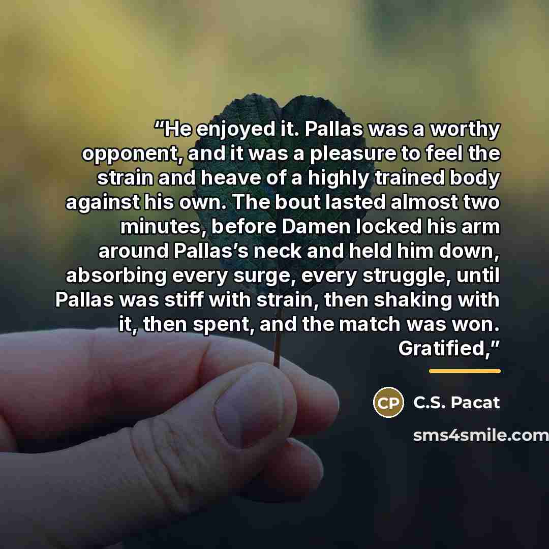 “He enjoyed it. Pallas was a worthy opponent, and it was a pleasure to feel the strain and heave of a highly trained body against his own. The bout lasted almost two minutes, before Damen locked his arm around Pallas’s neck and held him down, absorbing every surge, every struggle, until Pallas was…” quote by C.S. Pacat