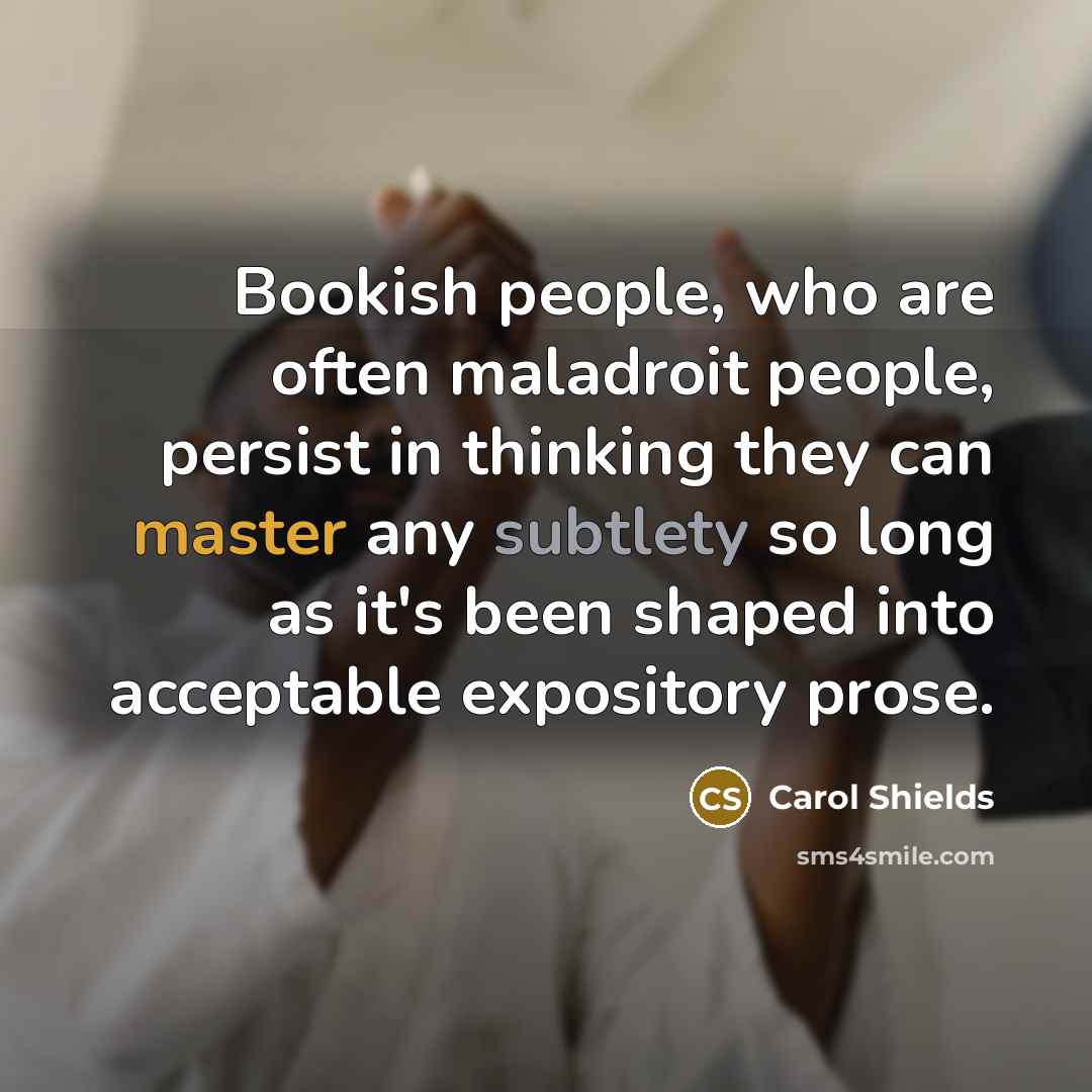 “Bookish people, who are often maladroit people, persist in thinking they can master any subtlety so long as it's been shaped into acceptable expository prose.” quote by Carol Shields