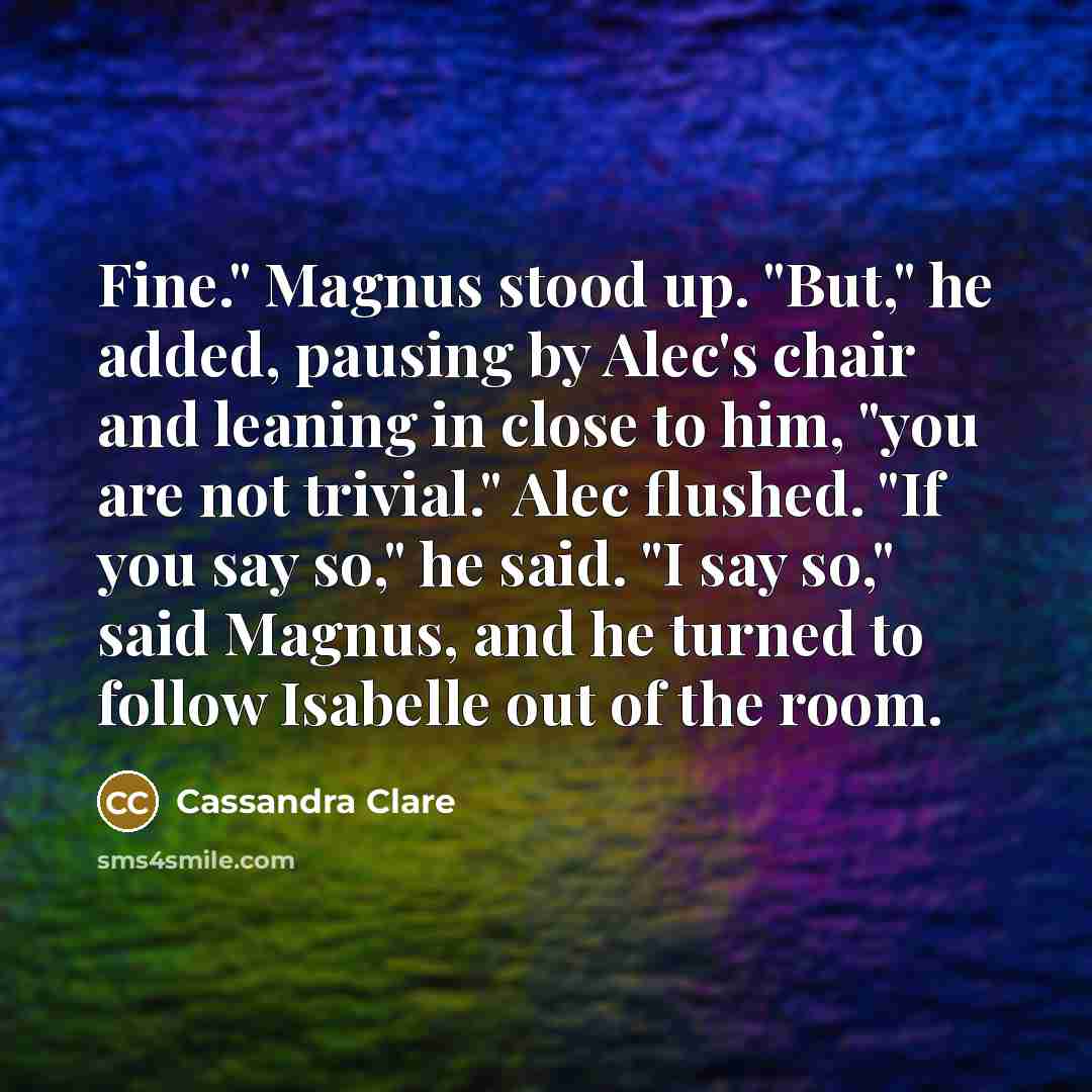 “Fine." Magnus stood up. "But," he added, pausing by Alec's chair and leaning in close to him, "you are not trivial." Alec flushed. "If you say so," he said. "I say so," said Magnus, and he turned to follow Isabelle out of the room.” quote by Cassandra Clare