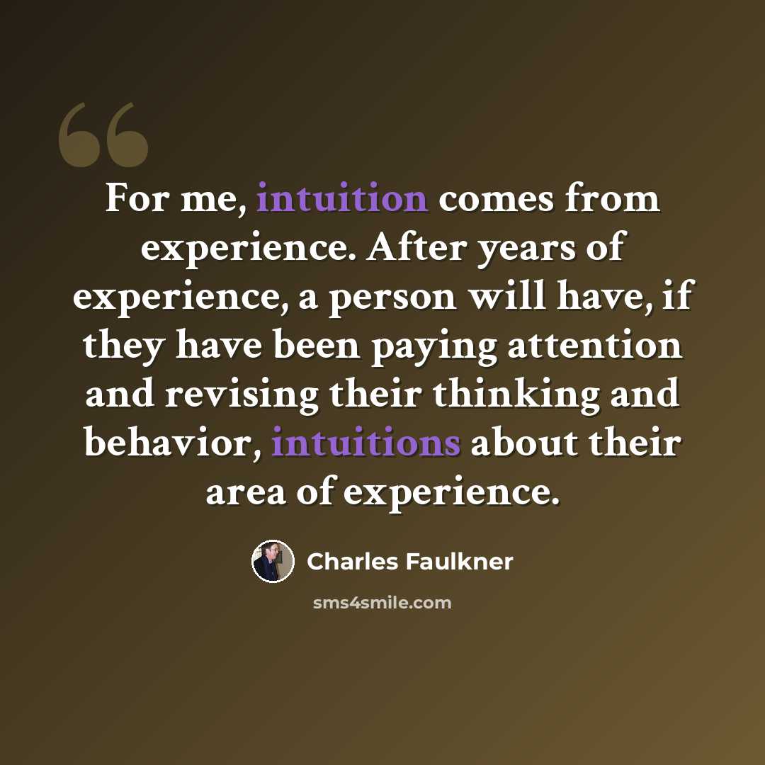“For me, intuition comes from experience. After years of experience, a person will have, if they have been paying attention and revising their thinking and behavior, intuitions about their area of experience.” quote by Charles Faulkner