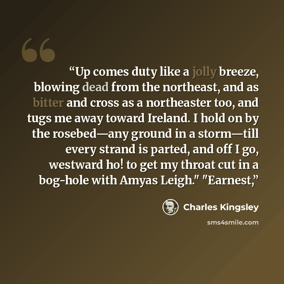 “Up comes duty like a jolly breeze, blowing dead from the northeast, and as bitter and cross as a northeaster too, and tugs me away toward Ireland. I hold on by the rosebed—any ground in a storm—till every strand is parted, and off I go, westward ho! to get my throat cut in a bog-hole with Amyas…” quote by Charles Kingsley