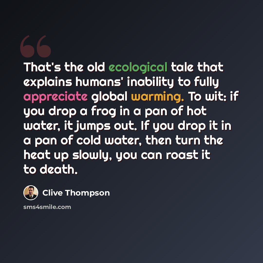 “That's the old ecological tale that explains humans' inability to fully appreciate global warming. To wit: if you drop a frog in a pan of hot water, it jumps out. If you drop it in a pan of cold water, then turn the heat up slowly, you can roast it to death.” quote by Clive Thompson