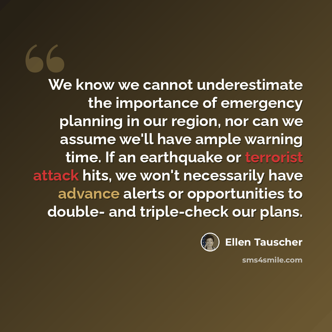 “We know we cannot underestimate the importance of emergency planning in our region, nor can we assume we'll have ample warning time. If an earthquake or terrorist attack hits, we won't necessarily have advance alerts or opportunities to double- and triple-check our plans.” quote by Ellen Tauscher