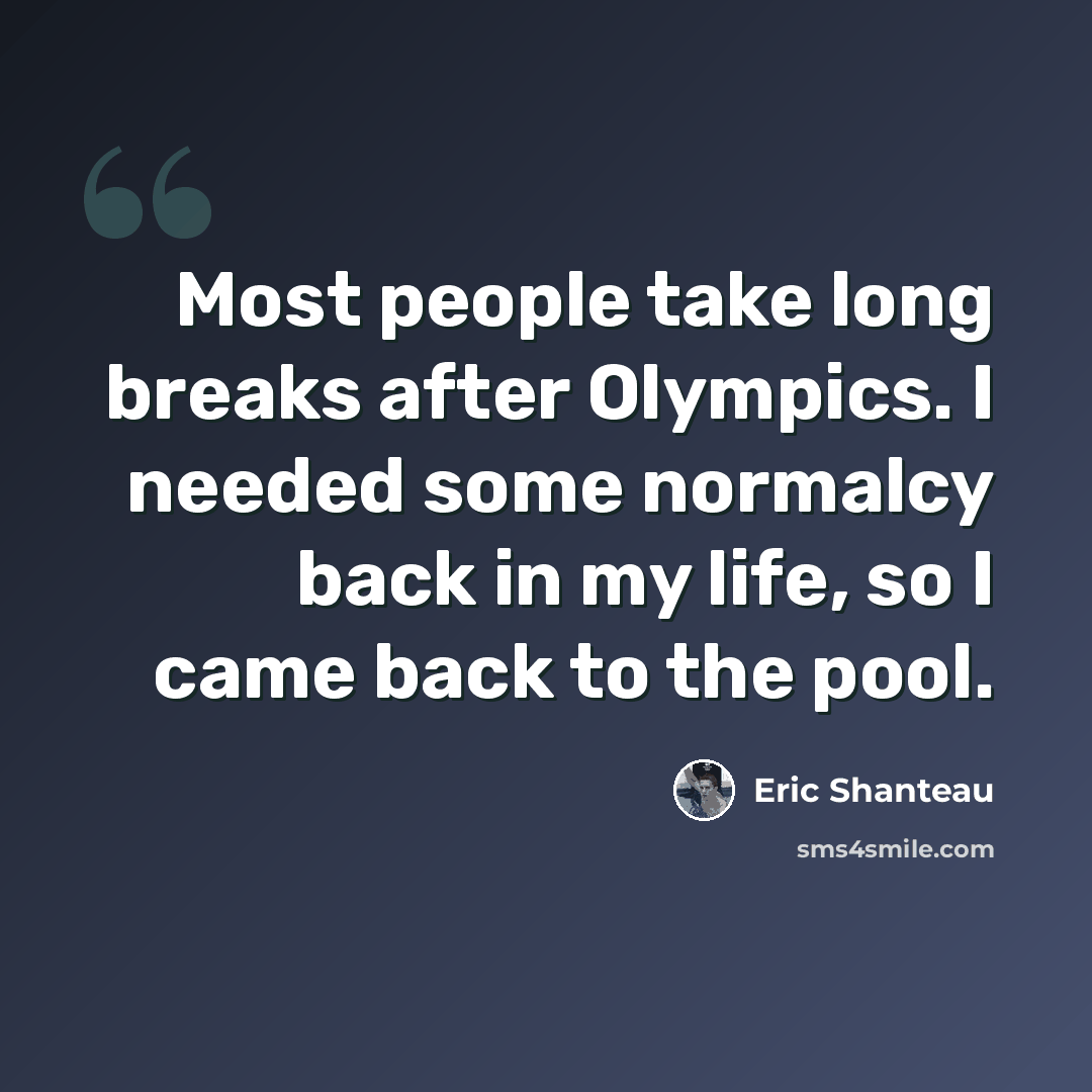 “Most people take long breaks after Olympics. I needed some normalcy back in my life, so I came back to the pool.” quote by Eric Shanteau